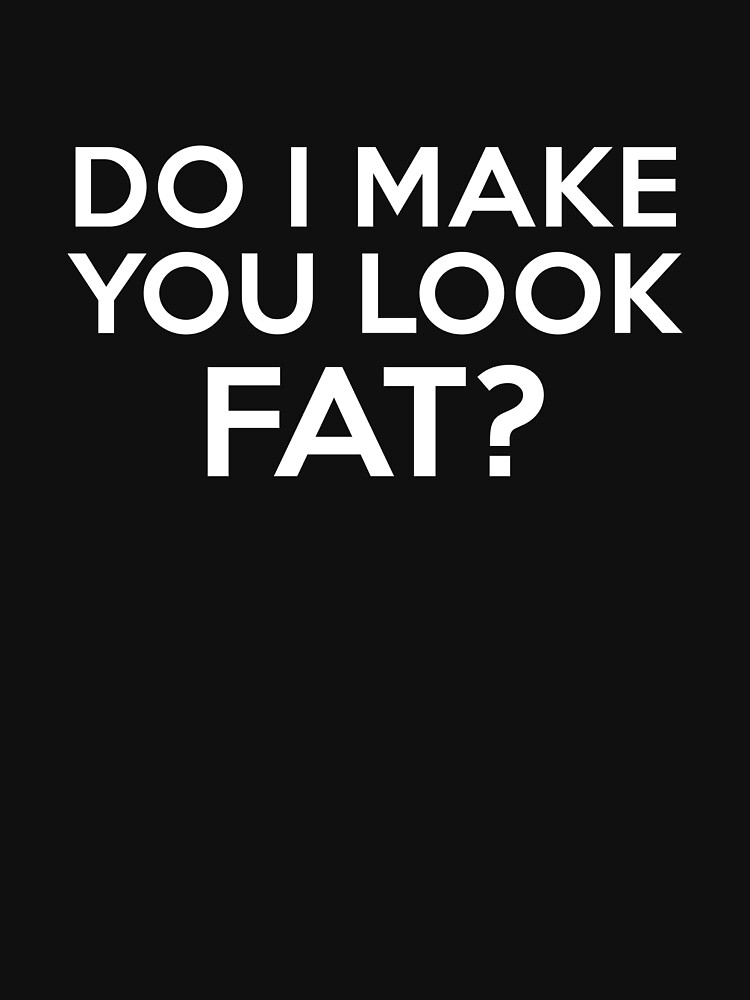 Do I Make You Look Fat T Shirt By Designfactoryd Redbubble 