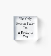 The Only Reason Today I'm A Doctor Is You Acrylic Block