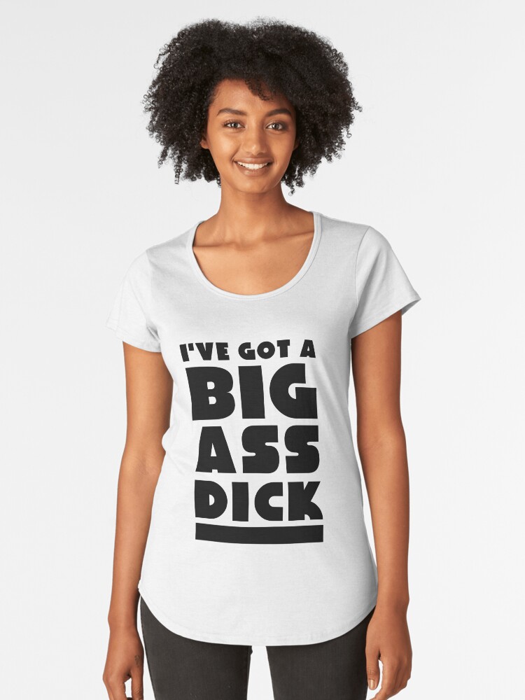 Ive Got A Big Ass Dick Womens Premium T Shirt Front Ive Got A Big Ass Dick Womens Premium T Shirt Front