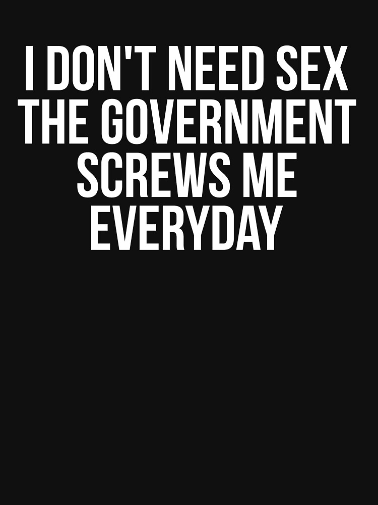 I Dont Need Sex The Government Screws Me Every Day T Shirt By Madsjakobsen Redbubble