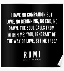 Rumi Zitat | Ich habe keinen Gefährten außer der Liebe, keinen Anfang, kein Ende, keine Morgendämmerung. Die Seele ruft aus mir heraus: "Du, Unwissenheit über den Weg der Liebe, befreite mich." Poster